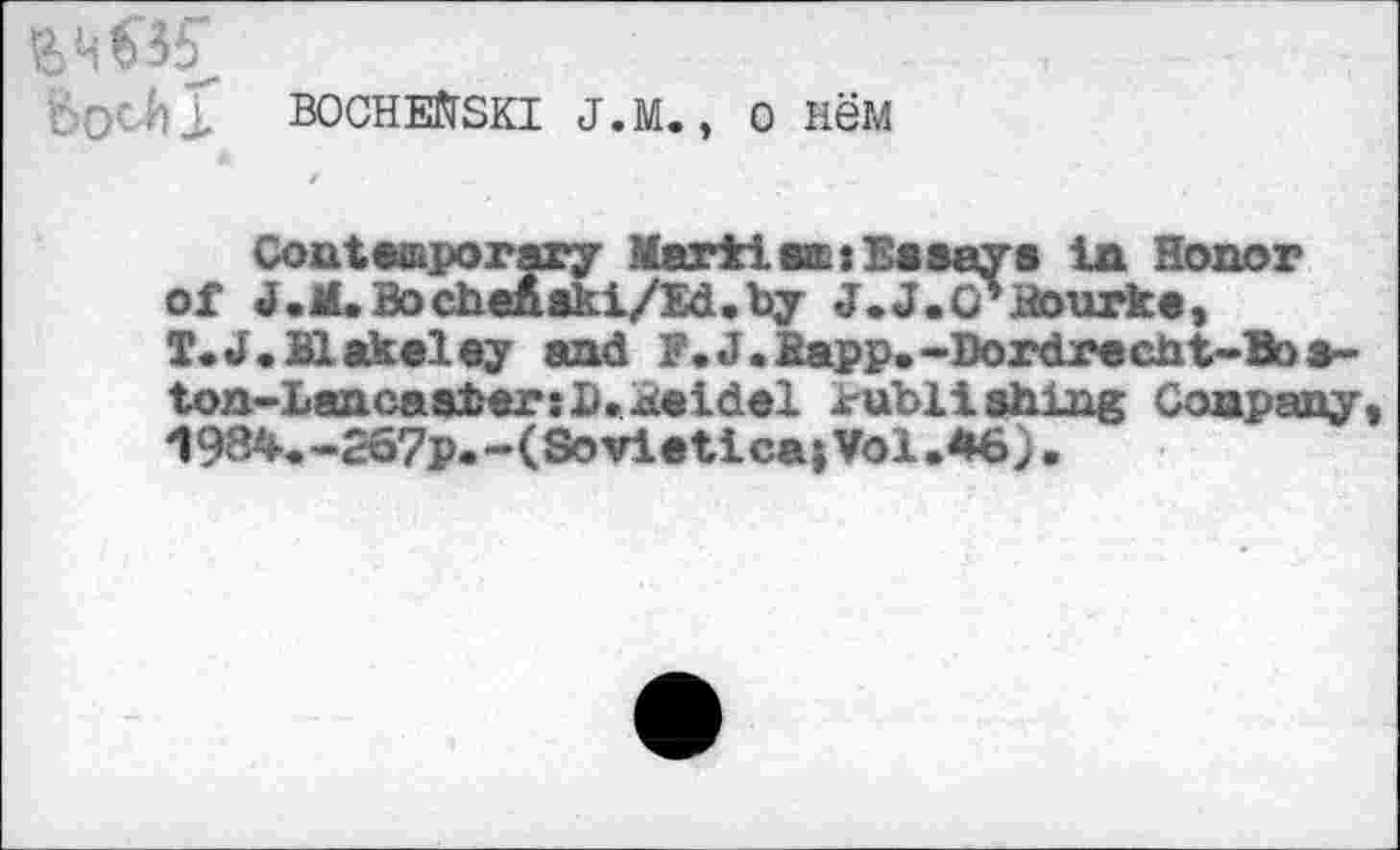 ﻿BocHEfrSKi j.m., o new
Contesporary Marti sat Essays la Honor of J.M. BocheAski/Ed.by J.J.Q'itourke, T.J.Blakeley and F. J .Bapp. »Dordrecht-Bo s-ton-LancastersD»Beidel irubli shlng Company, 19B4.-267p.-(Sovletica;Vol.M6)•